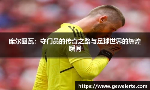 库尔图瓦：守门员的传奇之路与足球世界的辉煌瞬间