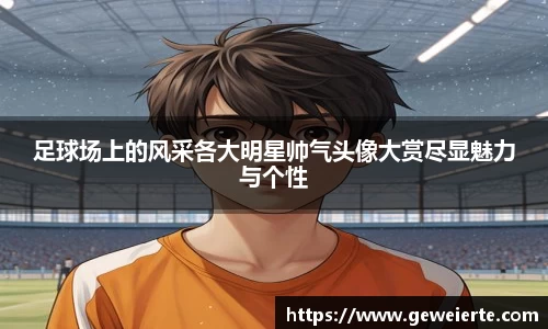 足球场上的风采各大明星帅气头像大赏尽显魅力与个性